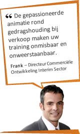 De gepassioneerde animatie rond gedragshouding bij verkoop maken uw training onmisbaar en onweerstaanbaar. Frank - Directeur Commerciële Ontwikkeling - Interim Sector